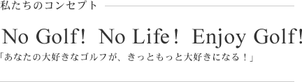 No Golf! NoLife! Enjooy Golf! 「あなたの大好きなゴルフが、きっともっと大好きになる！」