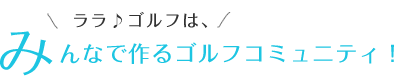 ララ♪ゴルフは、みんなで作るゴルフコミュニティ！