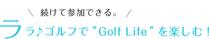 続けて参加できる。ララ♪ゴルフで”Golf Life”を楽しむ！