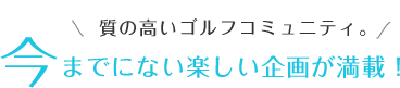 質の高いゴルフコミュニティ。今までにない楽しい企画が満載！