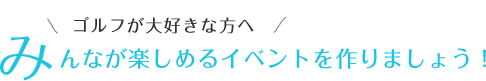 ゴルフが大好きな方へ みんなが楽しめるイベントを作りましょう！