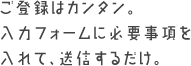 ご登録はカンタン。入力フォームに必要事項を入れて、送信するだけ。