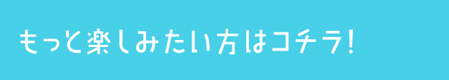 もっと楽しみたい方はコチラ！