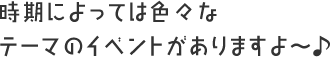 時期によっては色々なテーマのイベントがありますよ～♪