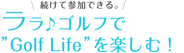 続けて参加できる。ララ♪ゴルフで"Golf Lifeを楽しむ！"