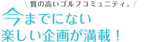 質の高いゴルフコミュニティ。今までにない楽しい企画が満載！